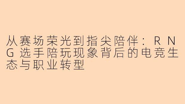 从赛场荣光到指尖陪伴:RNG选手陪玩现象背后的电竞生态与职业转型