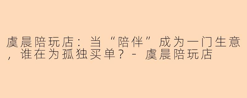 虞晨陪玩店：当“陪伴”成为一门生意，谁在为孤独买单？-虞晨陪玩店