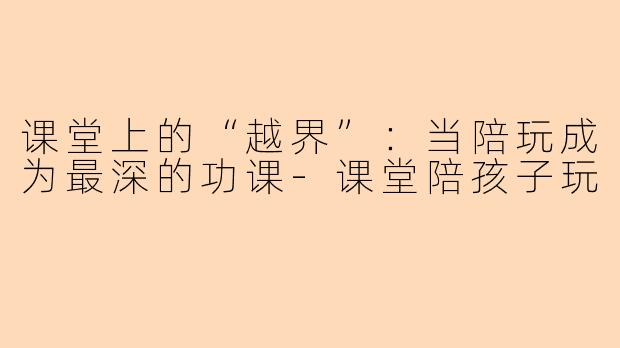 课堂上的“越界”:当陪玩成为最深的功课-课堂陪孩子玩