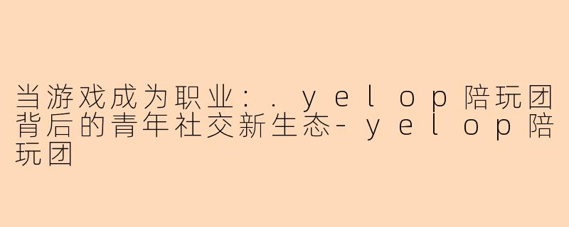 当游戏成为职业：.yelop陪玩团背后的青年社交新生态
