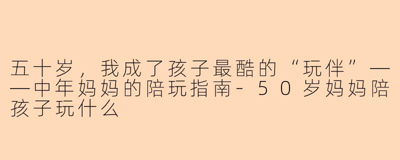 五十岁，我成了孩子最酷的“玩伴”——中年妈妈的陪玩指南-50岁妈妈陪孩子玩什么
