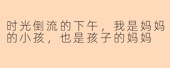 时光倒流的下午，我是妈妈的小孩，也是孩子的妈妈
