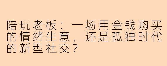 陪玩老板：一场用金钱购买的情绪生意，还是孤独时代的新型社交？