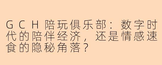 GCH陪玩俱乐部:数字时代的陪伴经济,还是情感速食的隐秘角落?