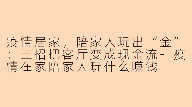 疫情居家,陪家人玩出“金”:三招把客厅变成现金流-疫情在家陪家人玩什么赚钱