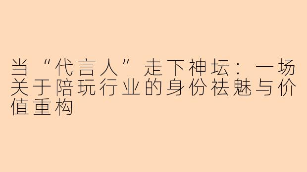 当“代言人”走下神坛:一场关于陪玩行业的身份祛魅与价值重构