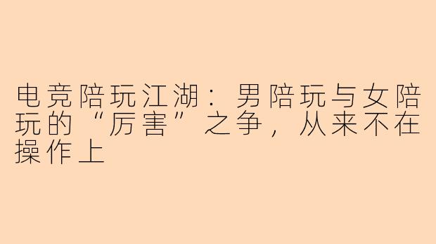 电竞陪玩江湖:男陪玩与女陪玩的“厉害”之争,从来不在操作上