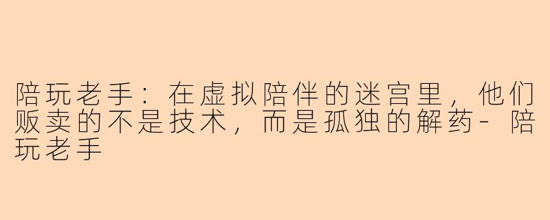 陪玩老手:在虚拟陪伴的迷宫里,他们贩卖的不是技术,而是孤独的解药-陪玩老手