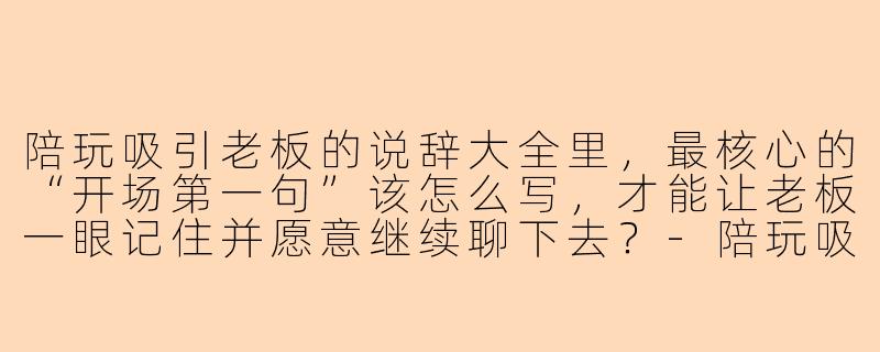 陪玩吸引老板的说辞大全里,最核心的“开场第一句”该怎么写,才能让老板一眼记住并愿意继续聊下去?-陪玩吸引老板说辞大全