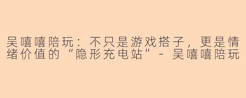 吴嘻嘻陪玩:不只是游戏搭子,更是情绪价值的“隐形充电站”-吴嘻嘻陪玩