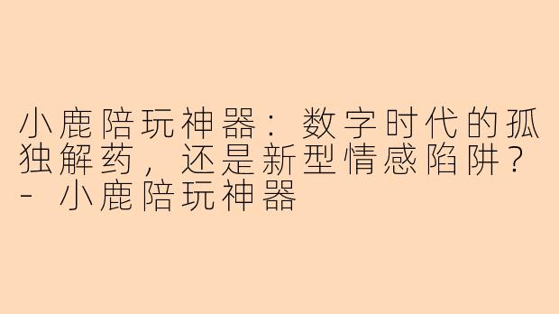 小鹿陪玩神器:数字时代的孤独解药,还是新型情感陷阱?-小鹿陪玩神器