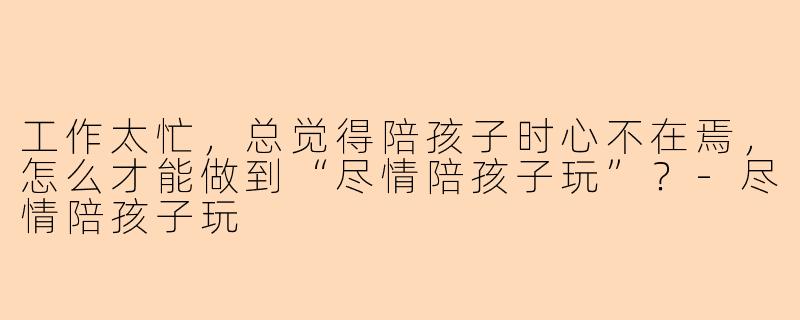 工作太忙，总觉得陪孩子时心不在焉，怎么才能做到“尽情陪孩子玩”？
