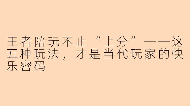 王者陪玩不止“上分”——这五种玩法,才是当代玩家的快乐密码