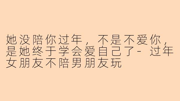 她没陪你过年,不是不爱你,是她终于学会爱自己了-过年女朋友不陪男朋友玩