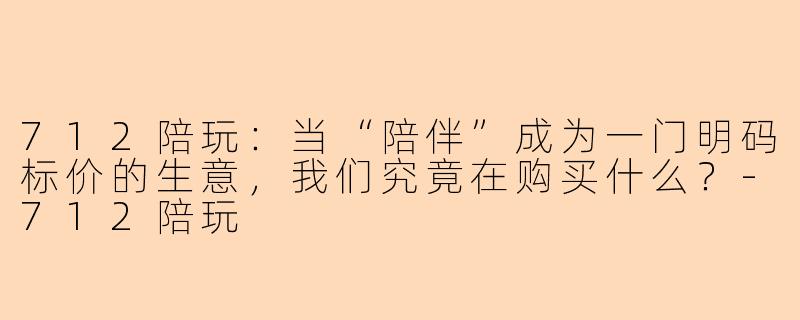 712陪玩:当“陪伴”成为一门明码标价的生意,我们究竟在购买什么?-712陪玩