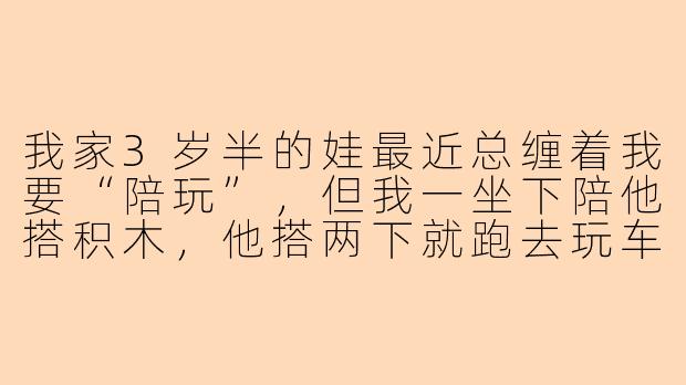 我家3岁半的娃最近总缠着我要“陪玩”，但我一坐下陪他搭积木，他搭两下就跑去玩车，我跟着玩车他又要看绘本，最后变成我追着他跑，他又嫌我烦。到底该怎么陪幼儿玩才不算“瞎陪”？