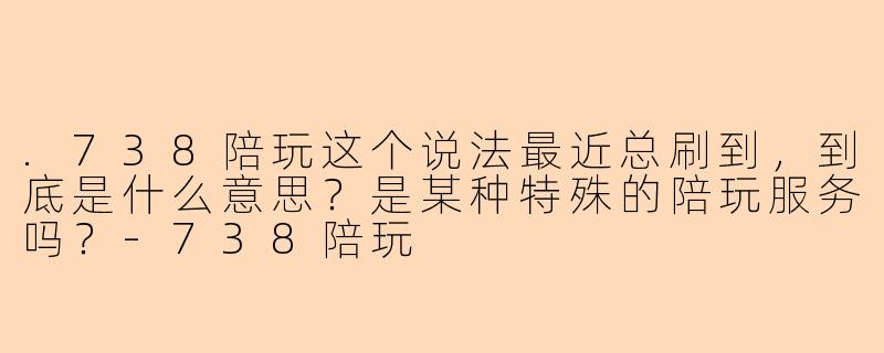 .738陪玩这个说法最近总刷到,到底是什么意思?是某种特殊的陪玩服务吗?-738陪玩