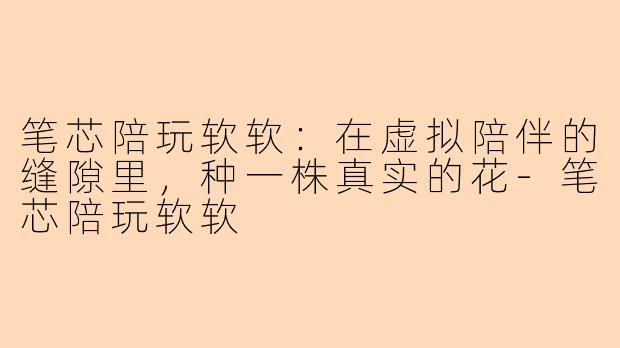 笔芯陪玩软软：在虚拟陪伴的缝隙里，种一株真实的花-笔芯陪玩软软