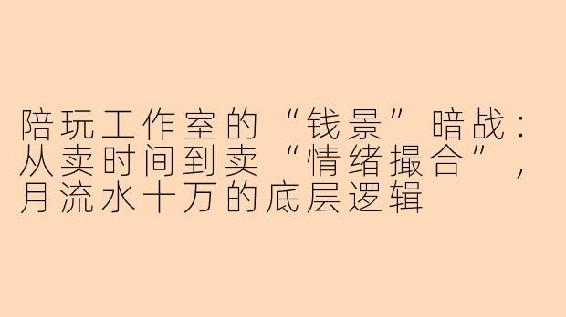 陪玩工作室的“钱景”暗战:从卖时间到卖“情绪撮合”,月流水十万的底层逻辑