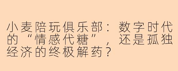 小麦陪玩俱乐部：数字时代的“情感代糖”，还是孤独经济的终极解药？