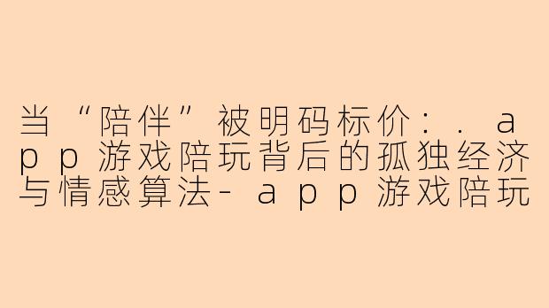 当“陪伴”被明码标价:.app游戏陪玩背后的孤独经济与情感算法-app游戏陪玩