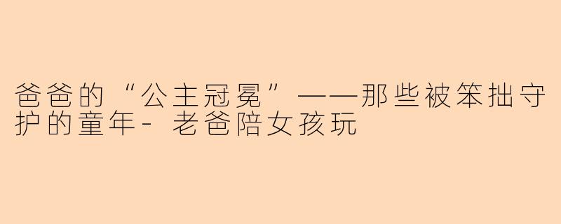 爸爸的“公主冠冕”——那些被笨拙守护的童年-老爸陪女孩玩