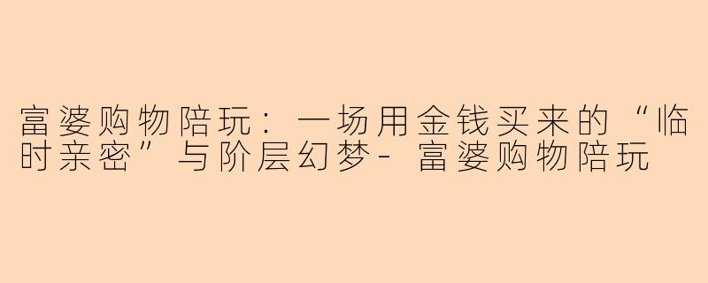 富婆购物陪玩：一场用金钱买来的“临时亲密”与阶层幻梦-富婆购物陪玩