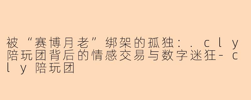 被“赛博月老”绑架的孤独:.cly陪玩团背后的情感交易与数字迷狂-cly陪玩团