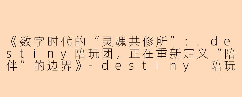 《数字时代的“灵魂共修所”：.destiny陪玩团，正在重新定义“陪伴”的边界》-destiny 陪玩团