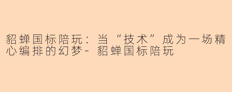 貂蝉国标陪玩:当“技术”成为一场精心编排的幻梦-貂蝉国标陪玩