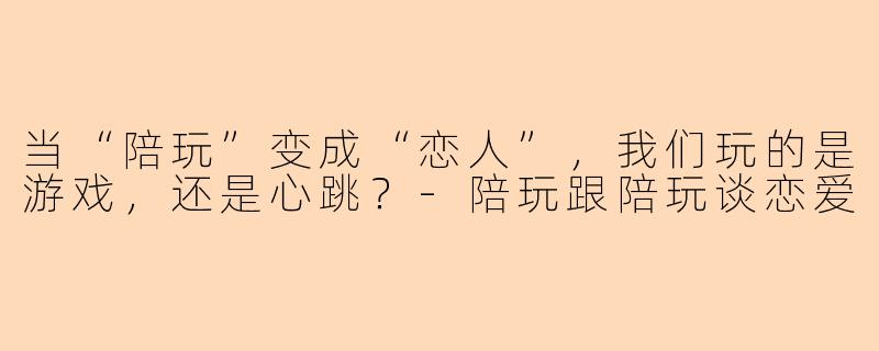 当“陪玩”变成“恋人”，我们玩的是游戏，还是心跳？