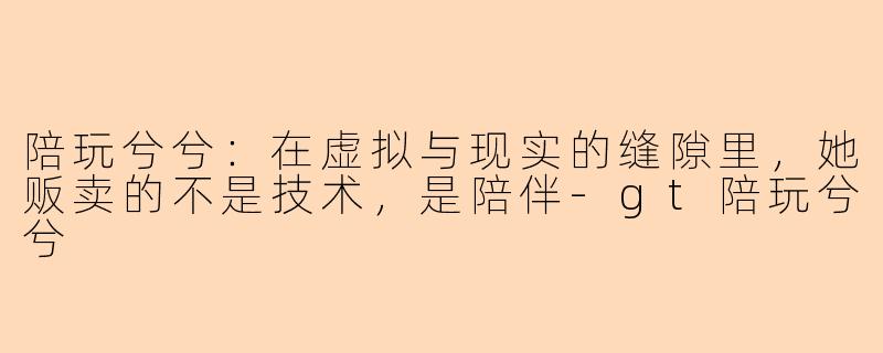 陪玩兮兮:在虚拟与现实的缝隙里,她贩卖的不是技术,是陪伴-gt陪玩兮兮