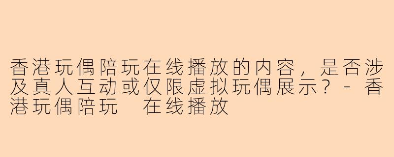香港玩偶陪玩在线播放的内容，是否涉及真人互动或仅限虚拟玩偶展示？-香港玩偶陪玩 在线播放