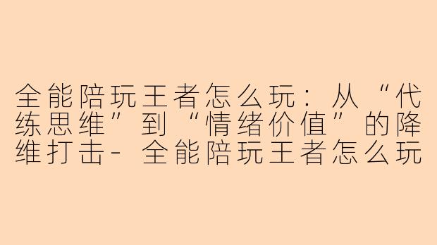 全能陪玩王者怎么玩：从“代练思维”到“情绪价值”的降维打击-全能陪玩王者怎么玩