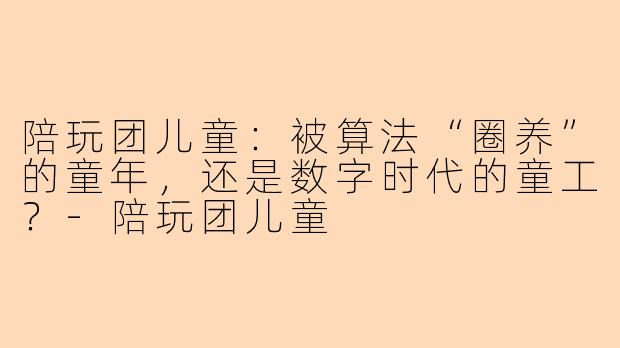 陪玩团儿童:被算法“圈养”的童年,还是数字时代的童工?-陪玩团儿童