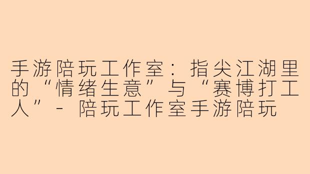 手游陪玩工作室:指尖江湖里的“情绪生意”与“赛博打工人”-陪玩工作室手游陪玩