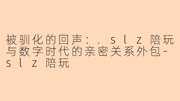 被驯化的回声：.slz陪玩与数字时代的亲密关系外包-slz陪玩