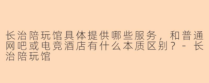 长治陪玩馆具体提供哪些服务,和普通网吧或电竞酒店有什么本质区别?-长治陪玩馆