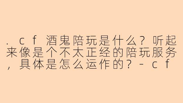.cf酒鬼陪玩是什么?听起来像是个不太正经的陪玩服务,具体是怎么运作的?-cf酒鬼陪玩