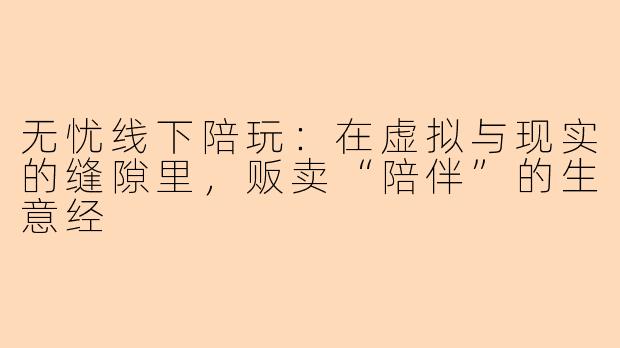 无忧线下陪玩：在虚拟与现实的缝隙里，贩卖“陪伴”的生意经