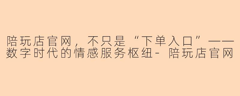 陪玩店官网，不只是“下单入口”——数字时代的情感服务枢纽