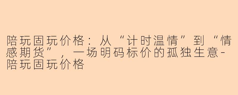 陪玩固玩价格:从“计时温情”到“情感期货”,一场明码标价的孤独生意-陪玩固玩价格