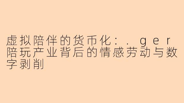 虚拟陪伴的货币化：.ger陪玩产业背后的情感劳动与数字剥削