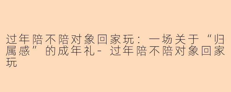 过年陪不陪对象回家玩:一场关于“归属感”的成年礼-过年陪不陪对象回家玩