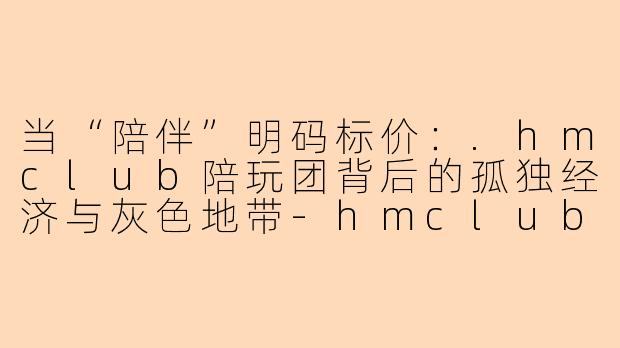 当“陪伴”明码标价：.hmclub陪玩团背后的孤独经济与灰色地带-hmclub陪玩团