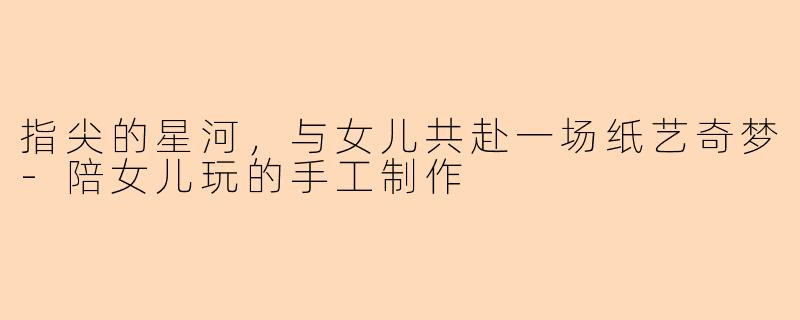 指尖的星河,与女儿共赴一场纸艺奇梦-陪女儿玩的手工制作
