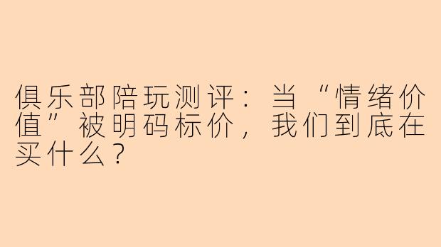 俱乐部陪玩测评：当“情绪价值”被明码标价，我们到底在买什么？