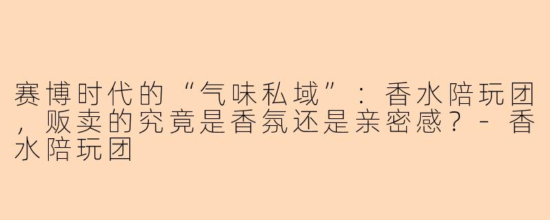 赛博时代的“气味私域”:香水陪玩团,贩卖的究竟是香氛还是亲密感?-香水陪玩团