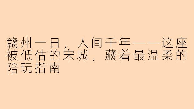赣州一日,人间千年——这座被低估的宋城,藏着最温柔的陪玩指南