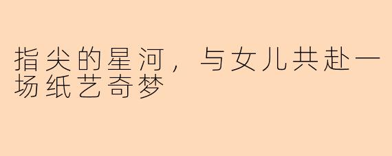 指尖的星河,与女儿共赴一场纸艺奇梦